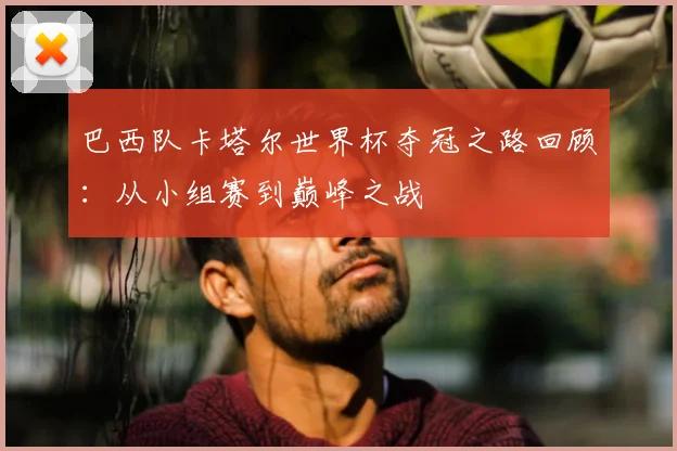 巴西队卡塔尔世界杯夺冠之路回顾:从小组赛到巅峰之战