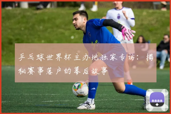 乒乓球世界杯主办地独家专访：揭秘赛事落户的幕后故事