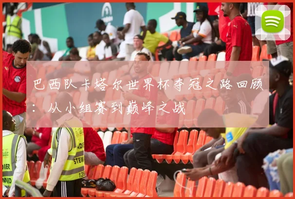 巴西队卡塔尔世界杯夺冠之路回顾:从小组赛到巅峰之战