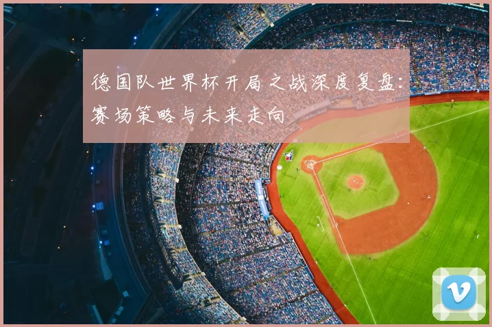 德国队世界杯开局之战深度复盘:赛场策略与未来走向