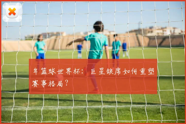 年篮球世界杯：巨星缺席如何重塑赛事格局？