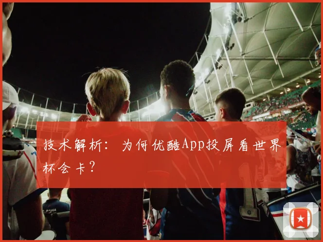 技术解析：为何优酷App投屏看世界杯会卡？