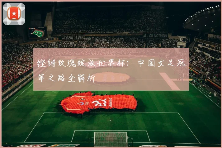 铿锵玫瑰绽放世界杯：中国女足冠军之路全解析