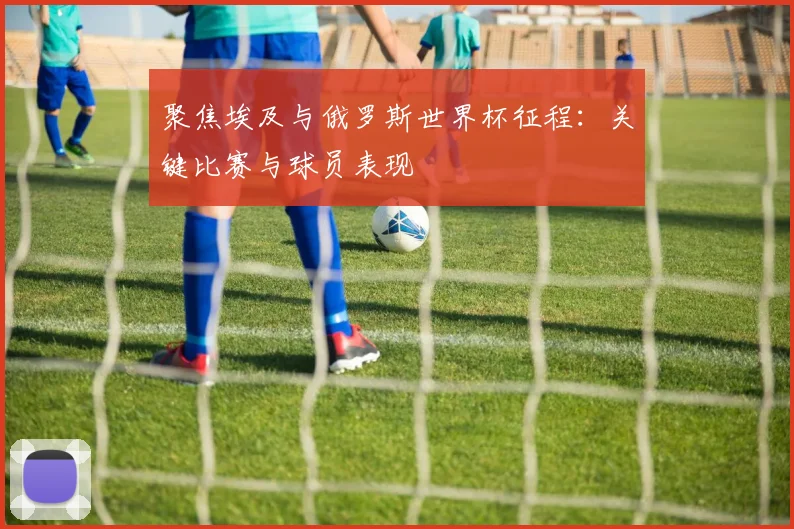 聚焦埃及与俄罗斯世界杯征程：关键比赛与球员表现