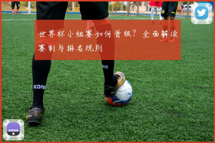 世界杯小组赛如何晋级？全面解读赛制与排名规则