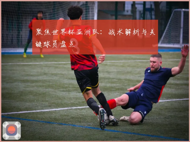 聚焦世界杯亚洲队：战术解析与关键球员盘点
