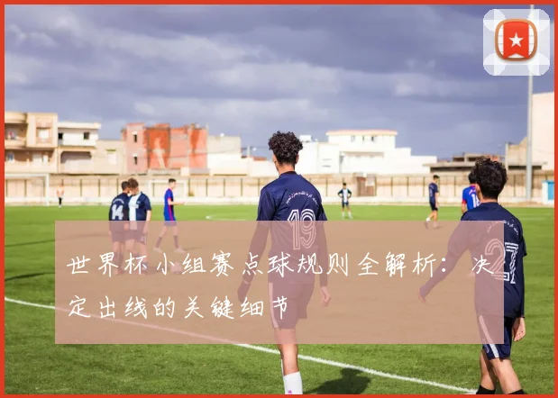 世界杯小组赛点球规则全解析：决定出线的关键细节